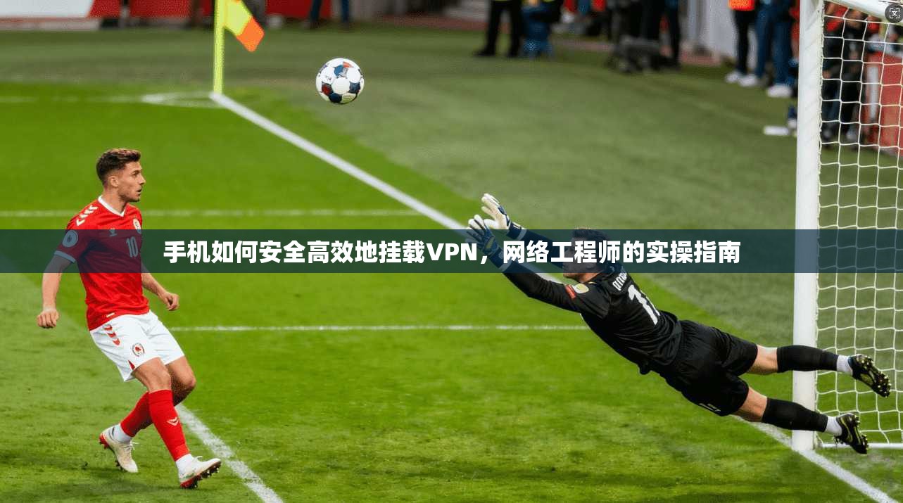 手机如何安全高效地挂载VPN，网络工程师的实操指南