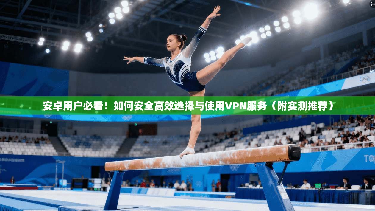 安卓用户必看！如何安全高效选择与使用VPN服务（附实测推荐）