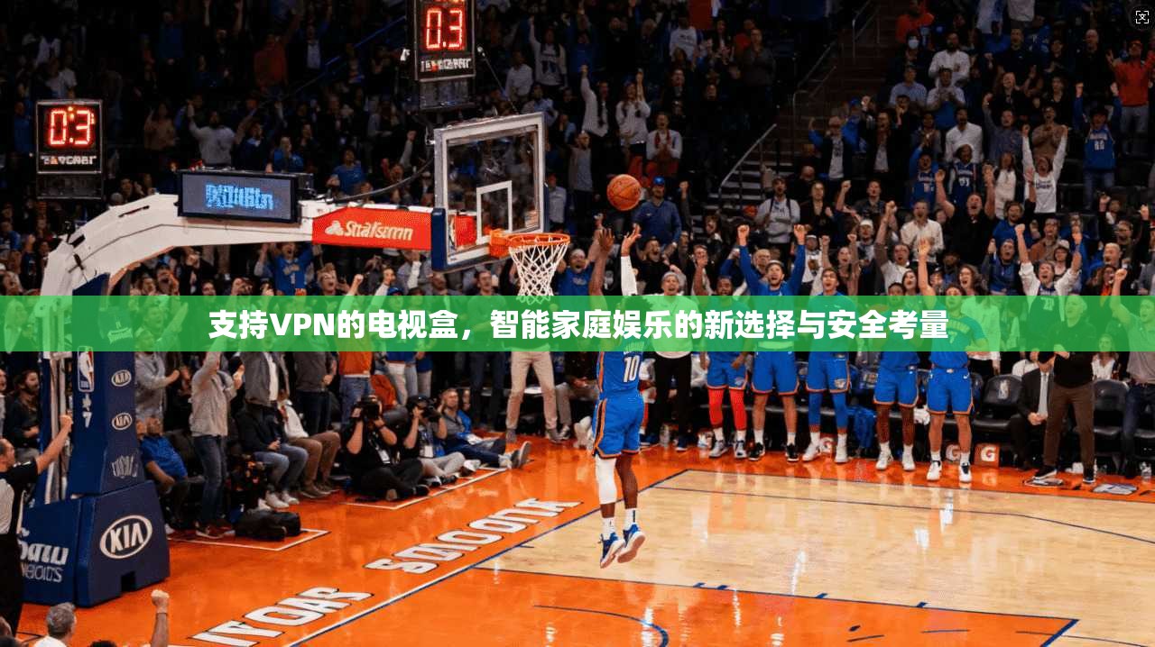 支持VPN的电视盒，智能家庭娱乐的新选择与安全考量