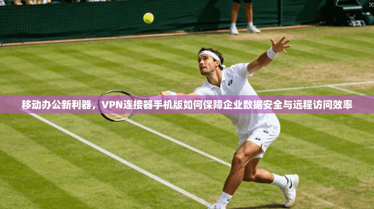 移动办公新利器，VPN连接器手机版如何保障企业数据安全与远程访问效率