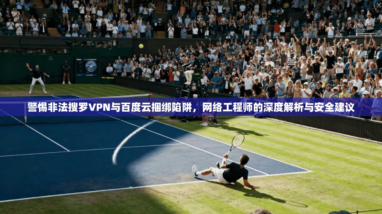 警惕非法搜罗VPN与百度云捆绑陷阱，网络工程师的深度解析与安全建议