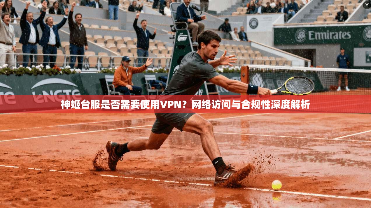神姬台服是否需要使用VPN？网络访问与合规性深度解析