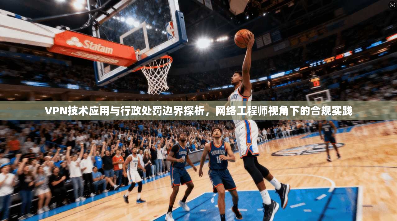 VPN技术应用与行政处罚边界探析，网络工程师视角下的合规实践