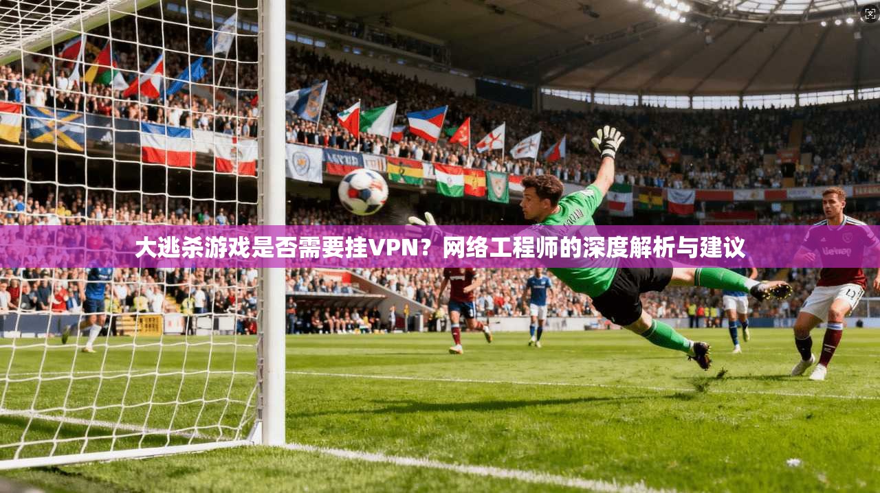 大逃杀游戏是否需要挂VPN？网络工程师的深度解析与建议