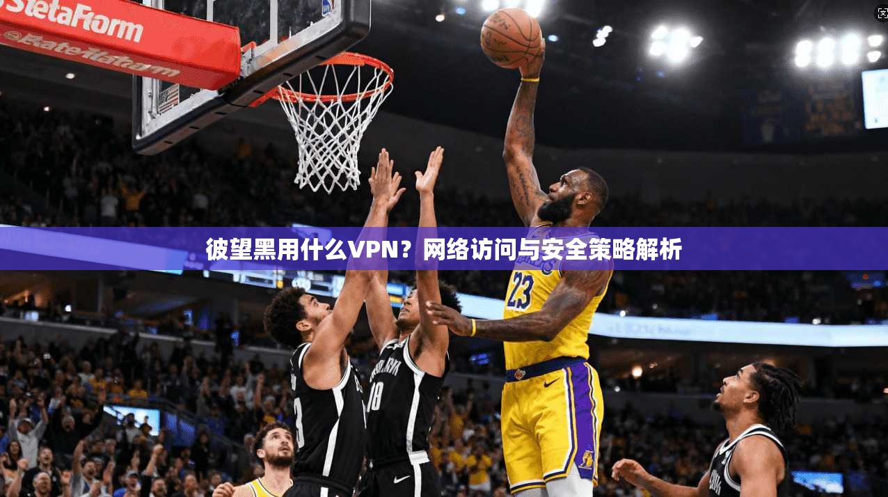 彼望黑用什么VPN？网络访问与安全策略解析