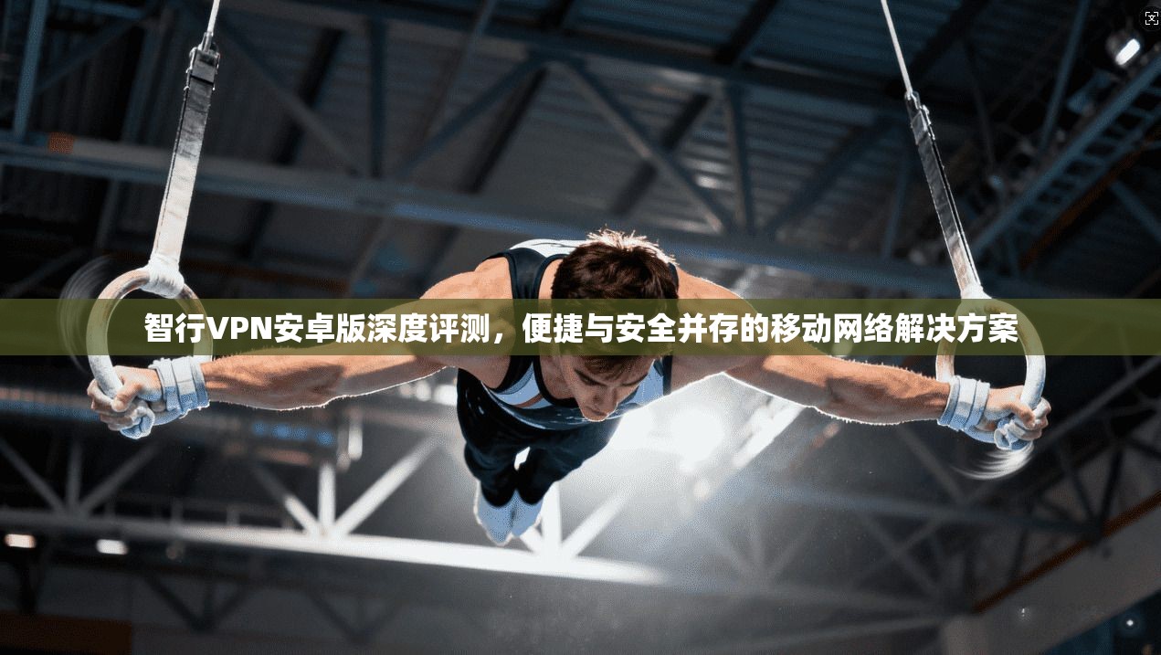 智行VPN安卓版深度评测，便捷与安全并存的移动网络解决方案