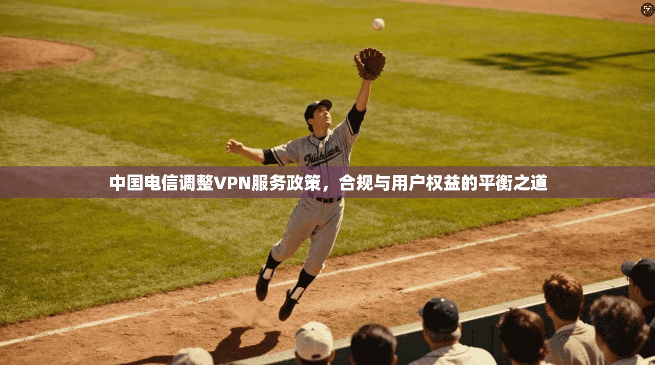 中国电信调整VPN服务政策，合规与用户权益的平衡之道