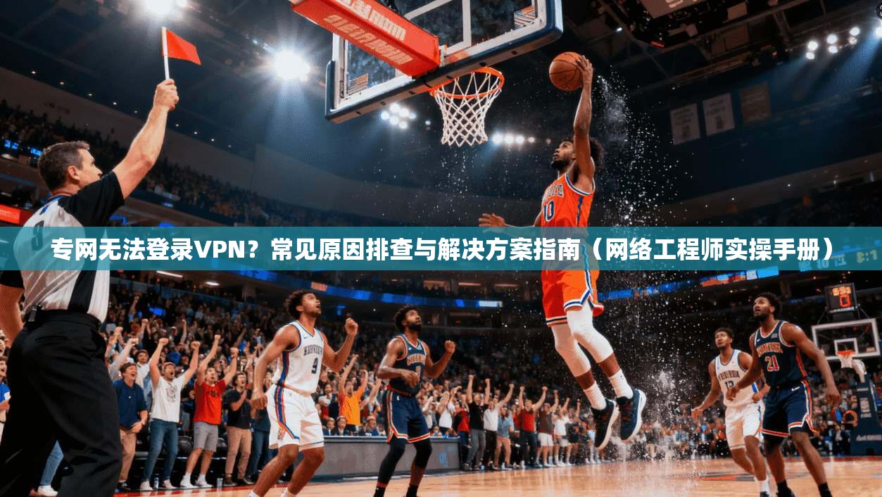 专网无法登录VPN？常见原因排查与解决方案指南（网络工程师实操手册）