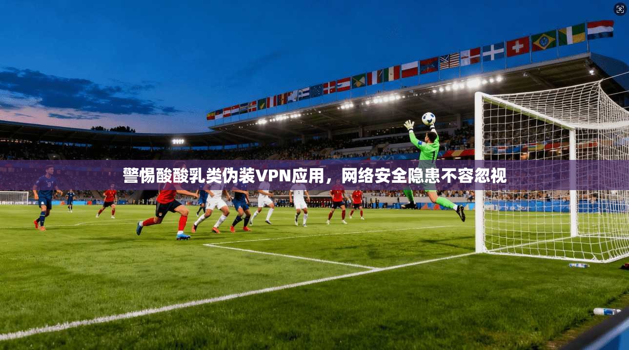 警惕酸酸乳类伪装VPN应用，网络安全隐患不容忽视