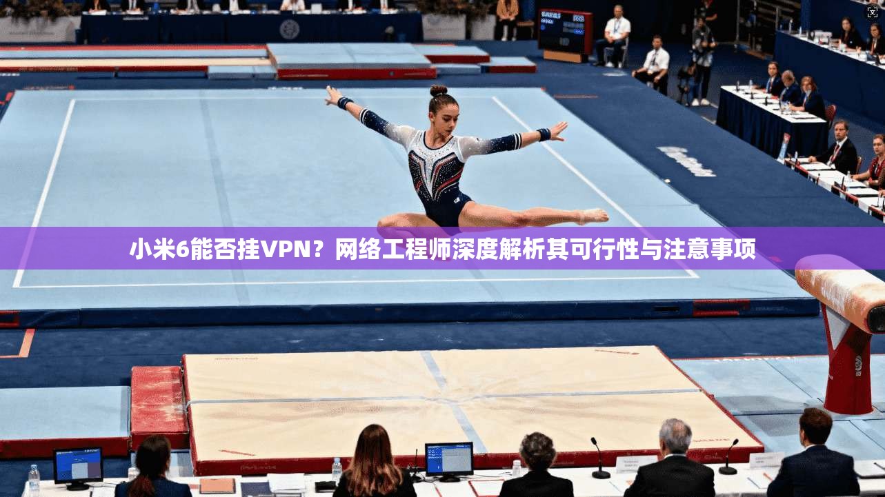 小米6能否挂VPN？网络工程师深度解析其可行性与注意事项