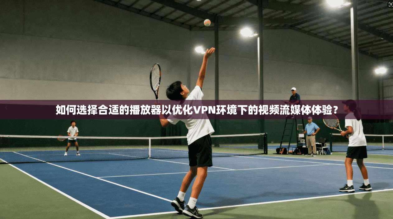 如何选择合适的播放器以优化VPN环境下的视频流媒体体验？