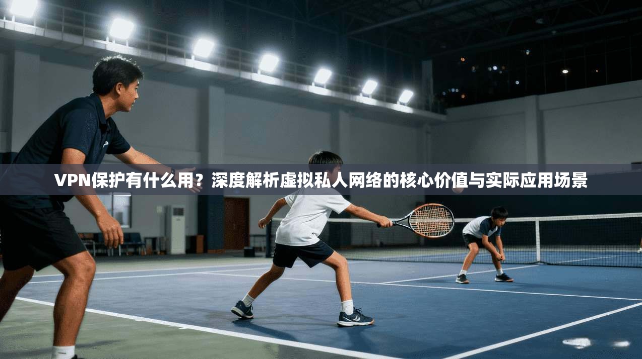 VPN保护有什么用？深度解析虚拟私人网络的核心价值与实际应用场景