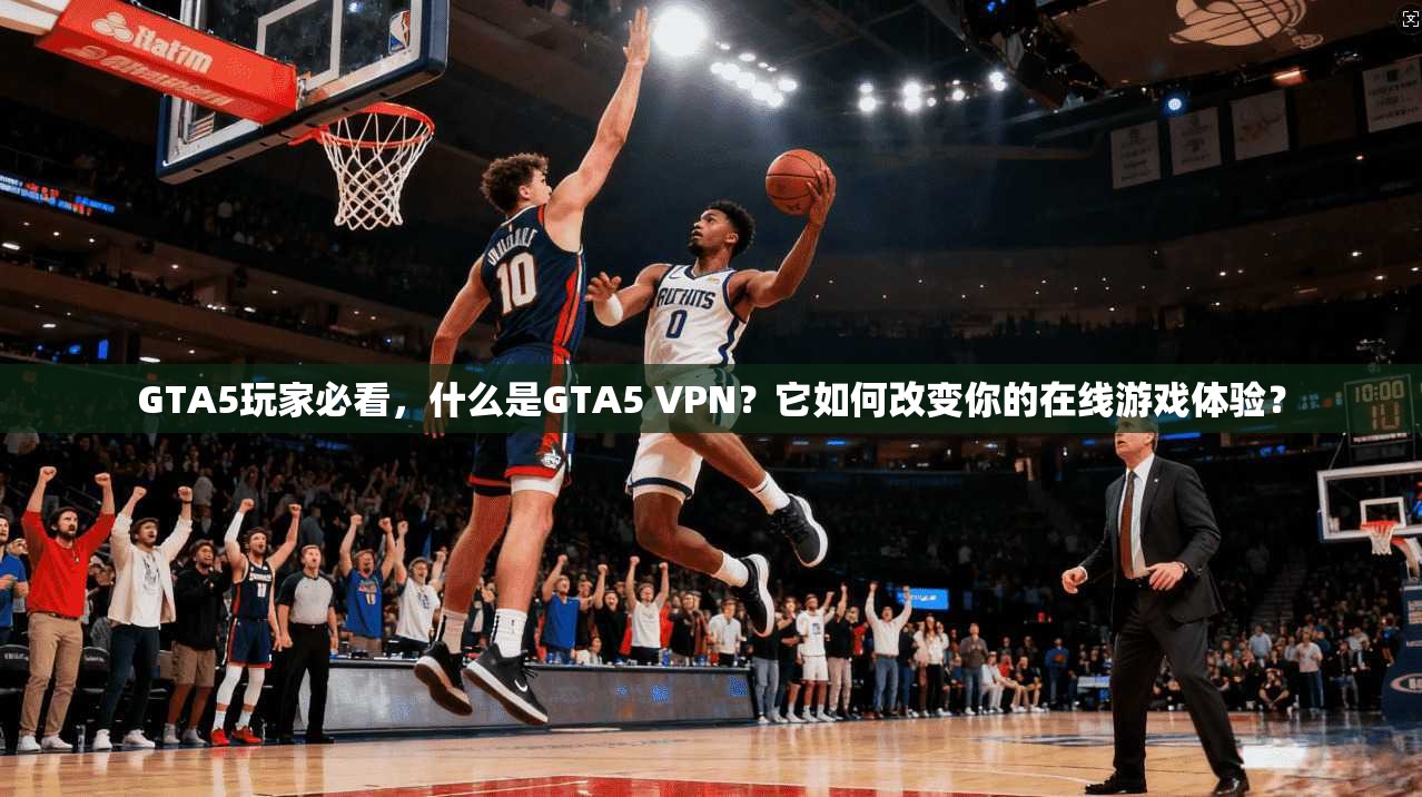 GTA5玩家必看，什么是GTA5 VPN？它如何改变你的在线游戏体验？