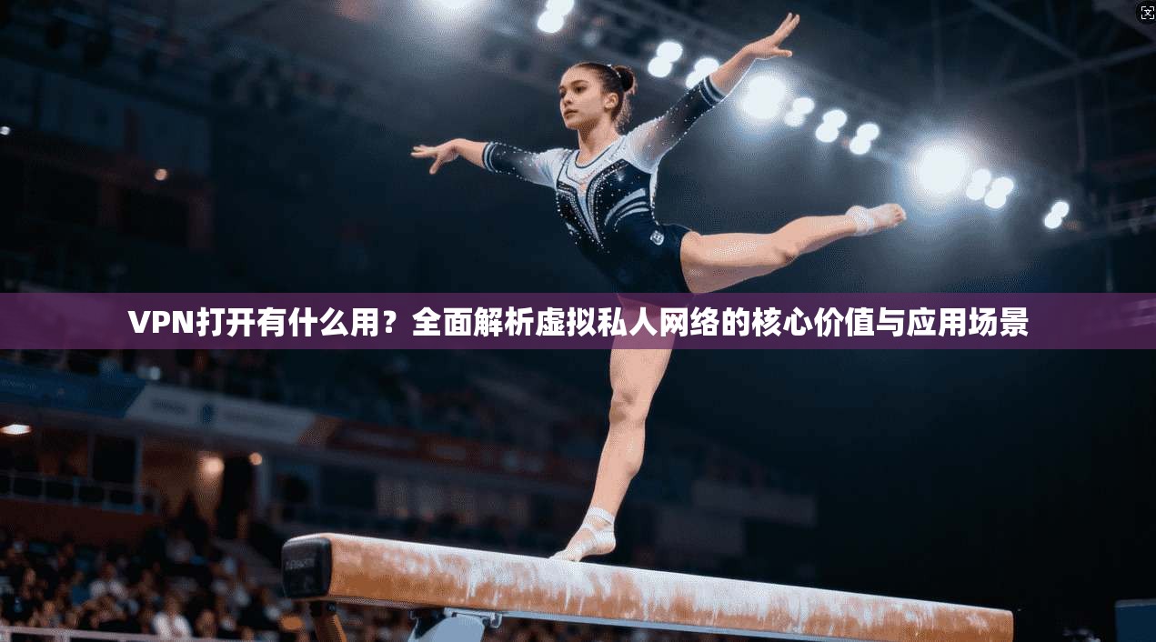 VPN打开有什么用？全面解析虚拟私人网络的核心价值与应用场景