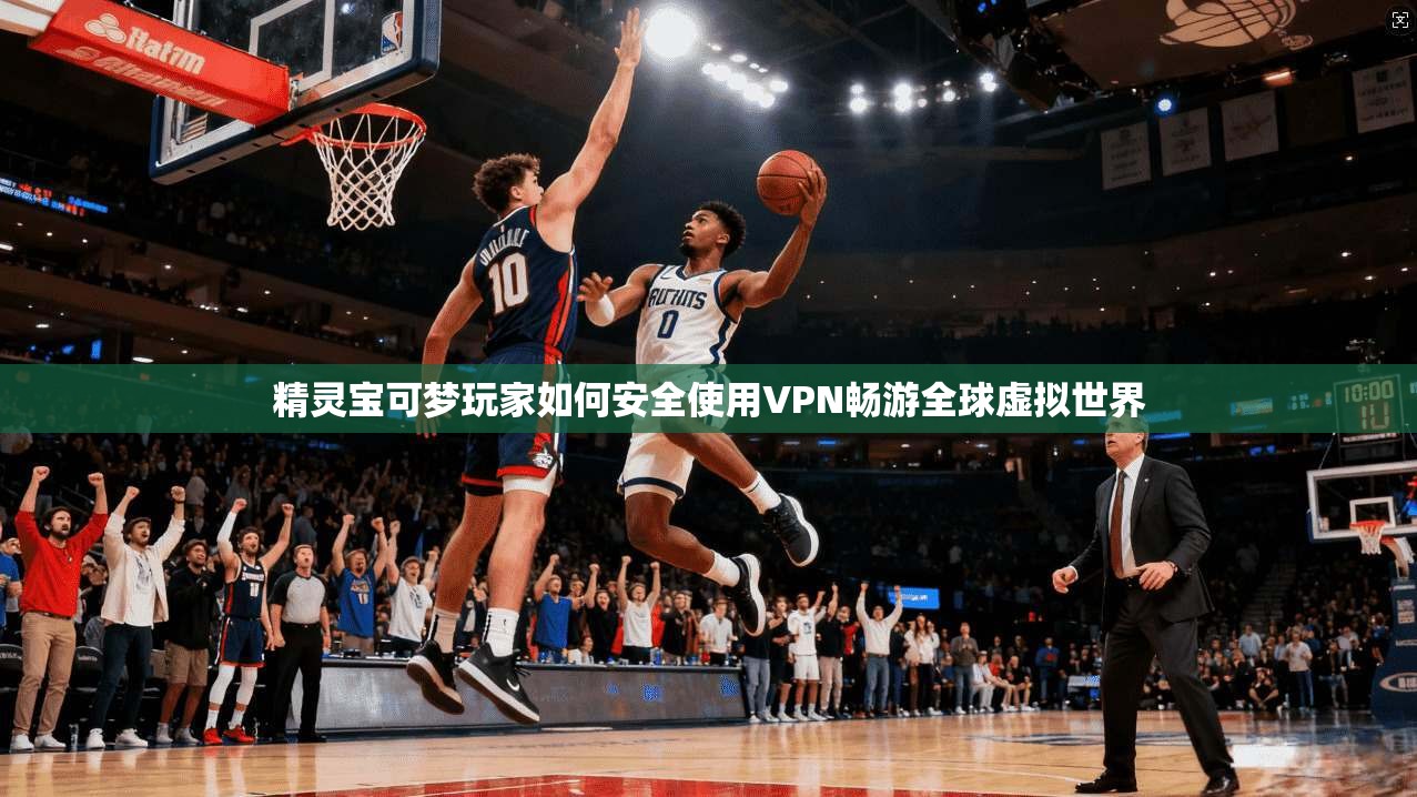 精灵宝可梦玩家如何安全使用VPN畅游全球虚拟世界