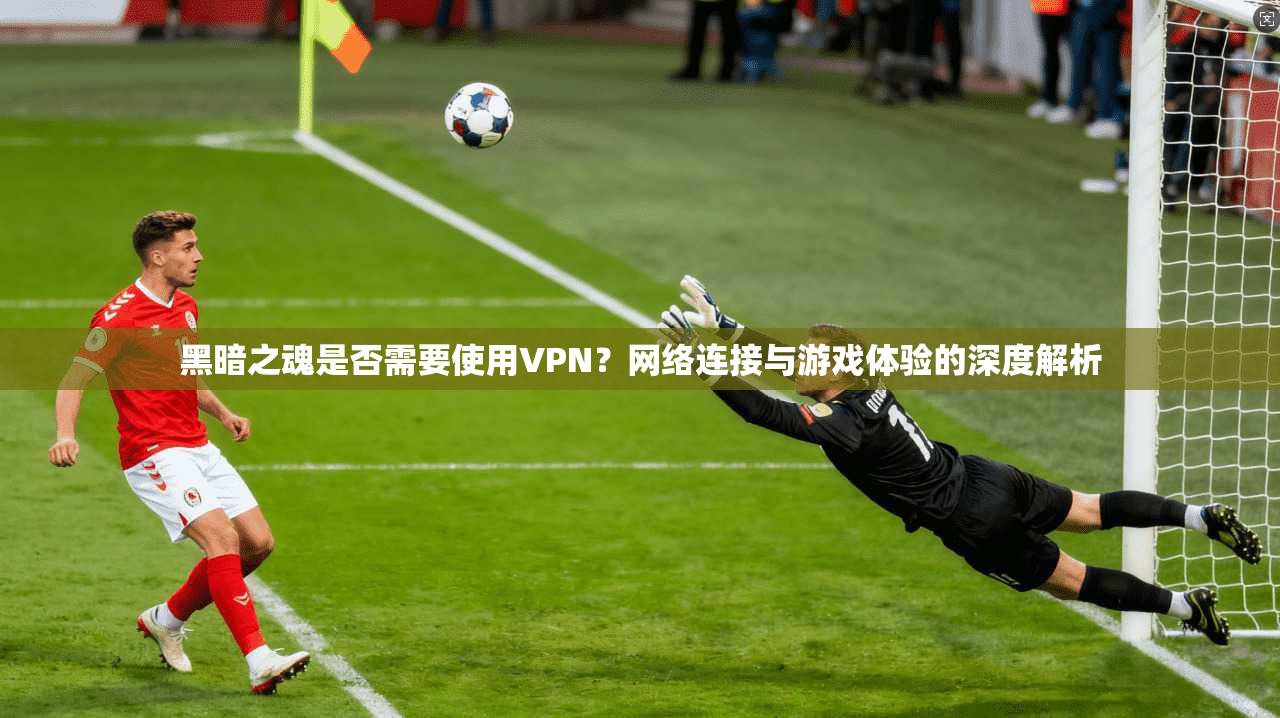 黑暗之魂是否需要使用VPN？网络连接与游戏体验的深度解析