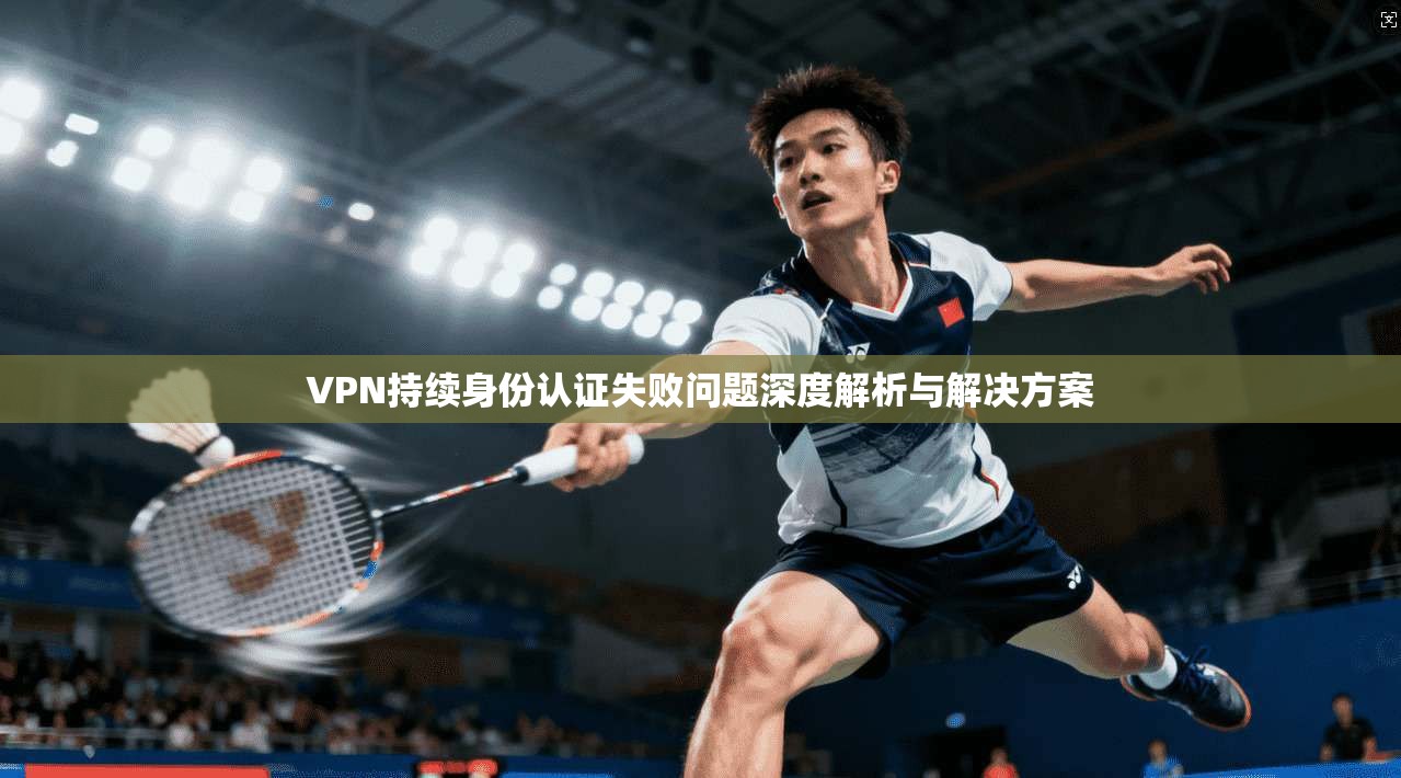 VPN持续身份认证失败问题深度解析与解决方案