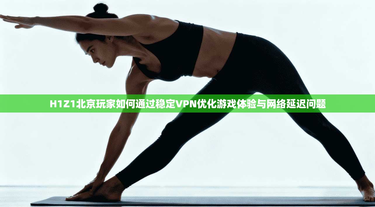 H1Z1北京玩家如何通过稳定VPN优化游戏体验与网络延迟问题