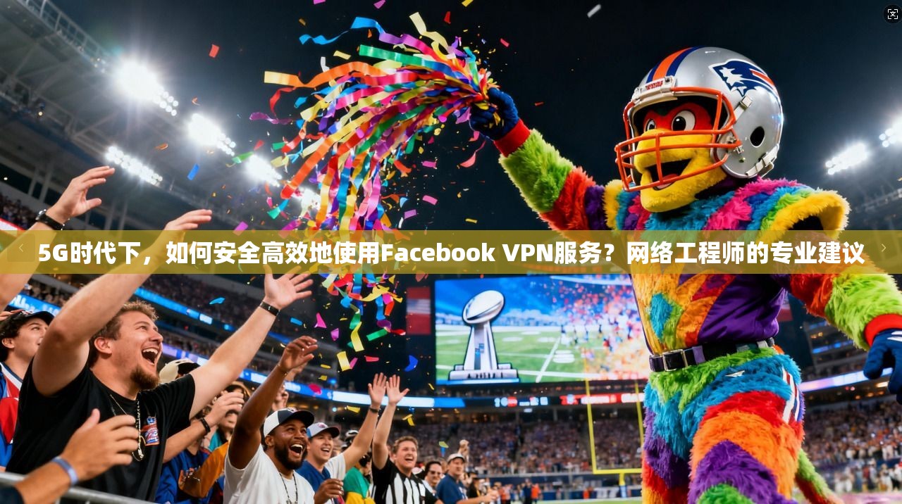5G时代下，如何安全高效地使用Facebook VPN服务？网络工程师的专业建议