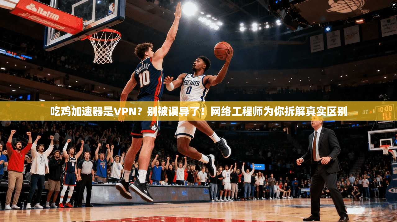 吃鸡加速器是VPN？别被误导了！网络工程师为你拆解真实区别