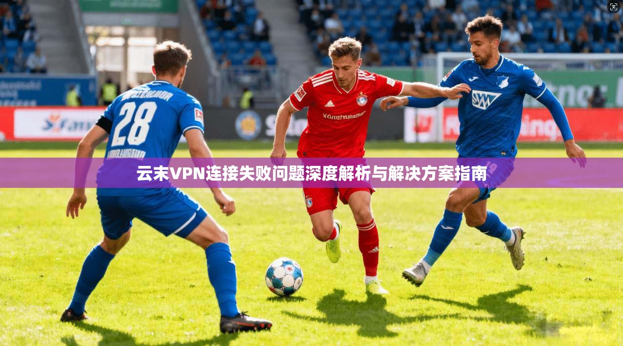 云末VPN连接失败问题深度解析与解决方案指南