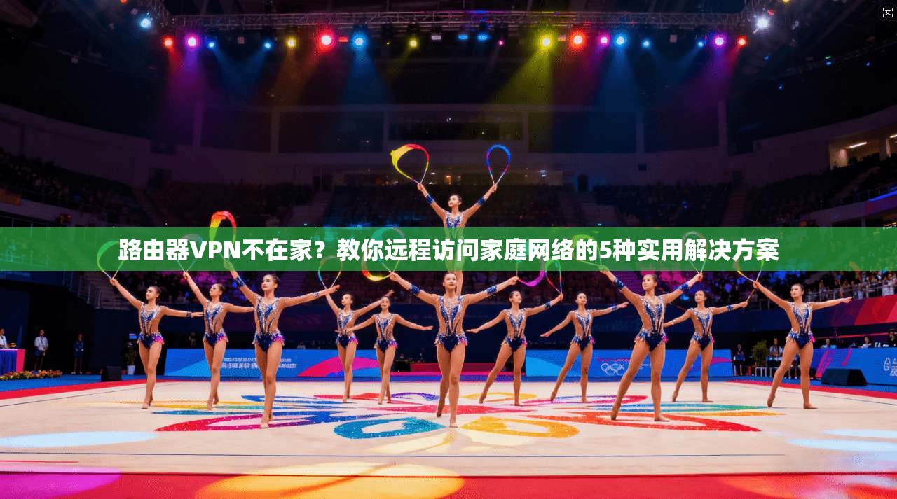 路由器VPN不在家？教你远程访问家庭网络的5种实用解决方案