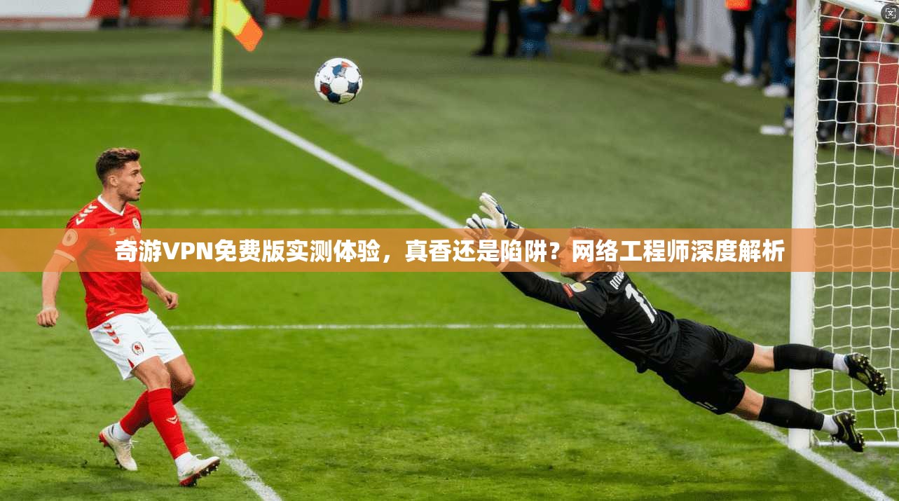奇游VPN免费版实测体验，真香还是陷阱？网络工程师深度解析