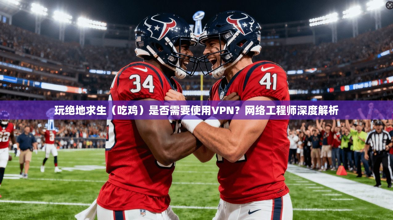 玩绝地求生（吃鸡）是否需要使用VPN？网络工程师深度解析