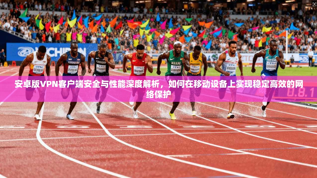 安卓版VPN客户端安全与性能深度解析，如何在移动设备上实现稳定高效的网络保护