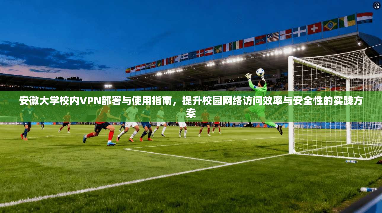 安徽大学校内VPN部署与使用指南，提升校园网络访问效率与安全性的实践方案