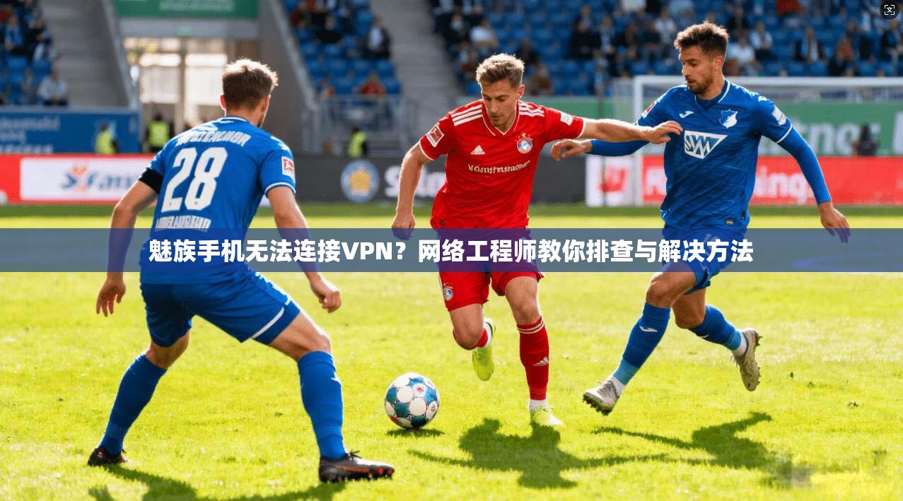 魅族手机无法连接VPN？网络工程师教你排查与解决方法