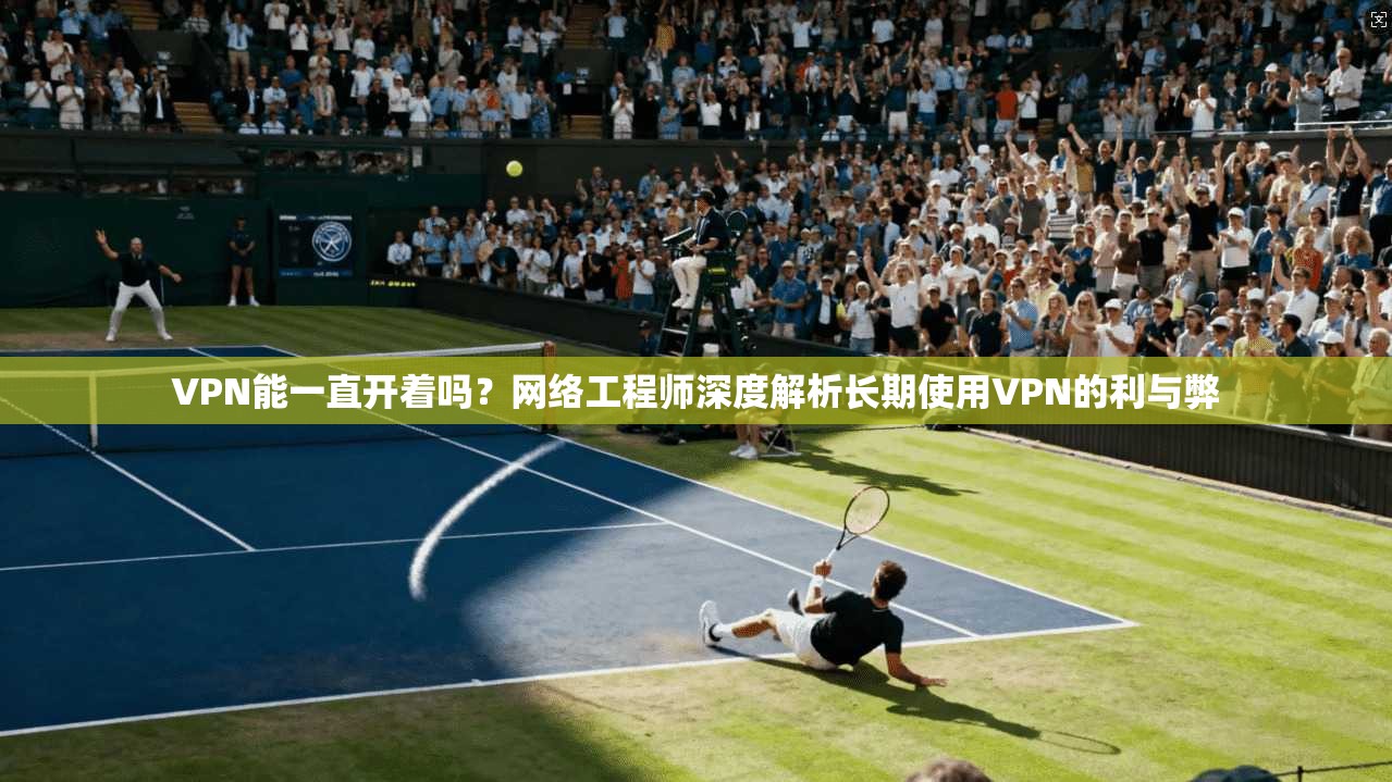 VPN能一直开着吗？网络工程师深度解析长期使用VPN的利与弊
