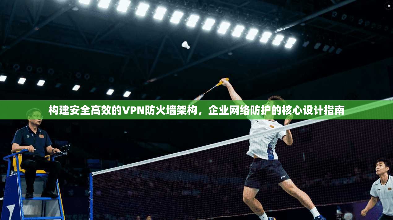 构建安全高效的VPN防火墙架构，企业网络防护的核心设计指南