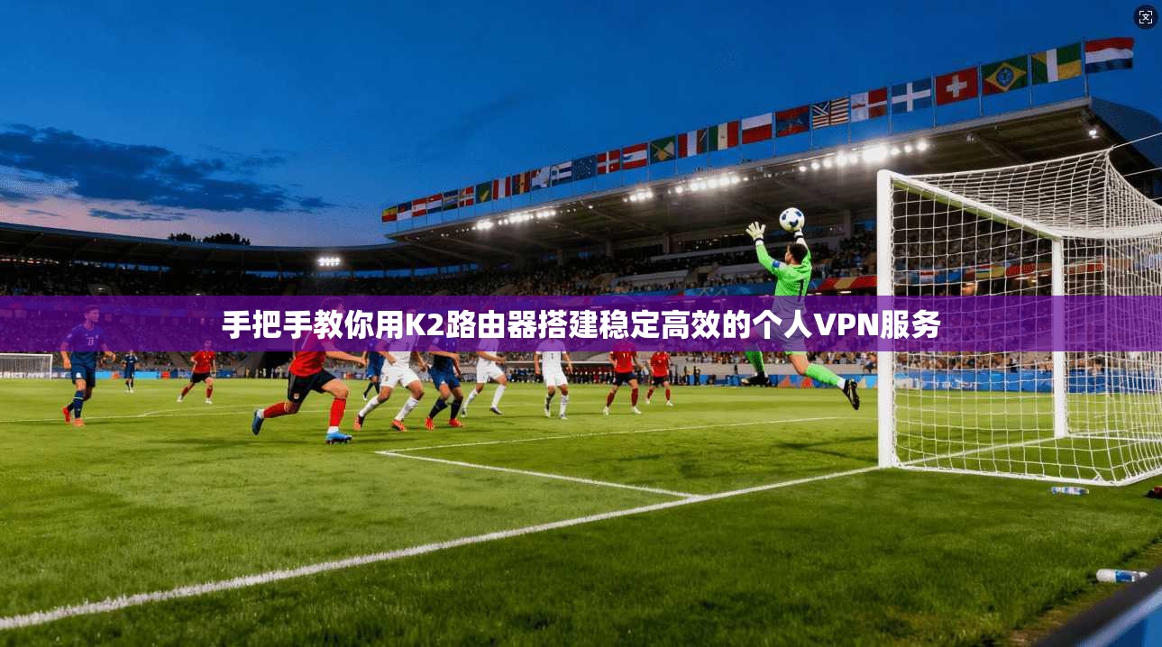 手把手教你用K2路由器搭建稳定高效的个人VPN服务