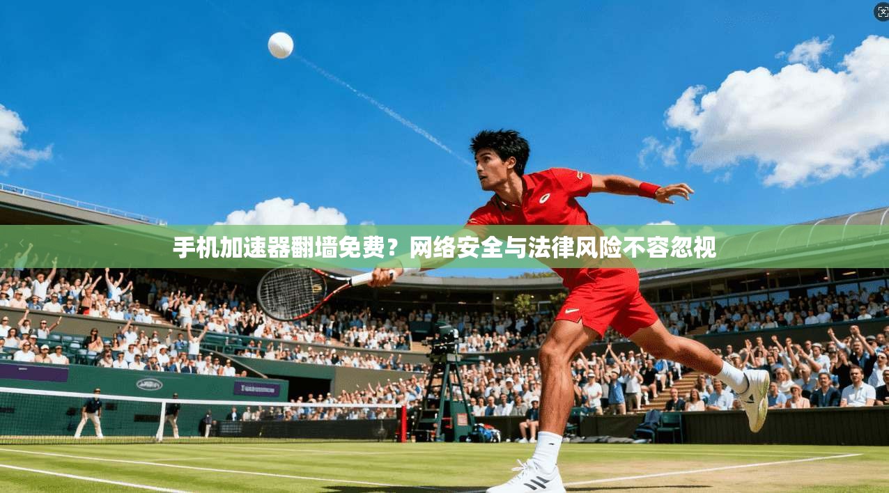 手机加速器翻墙免费？网络安全与法律风险不容忽视