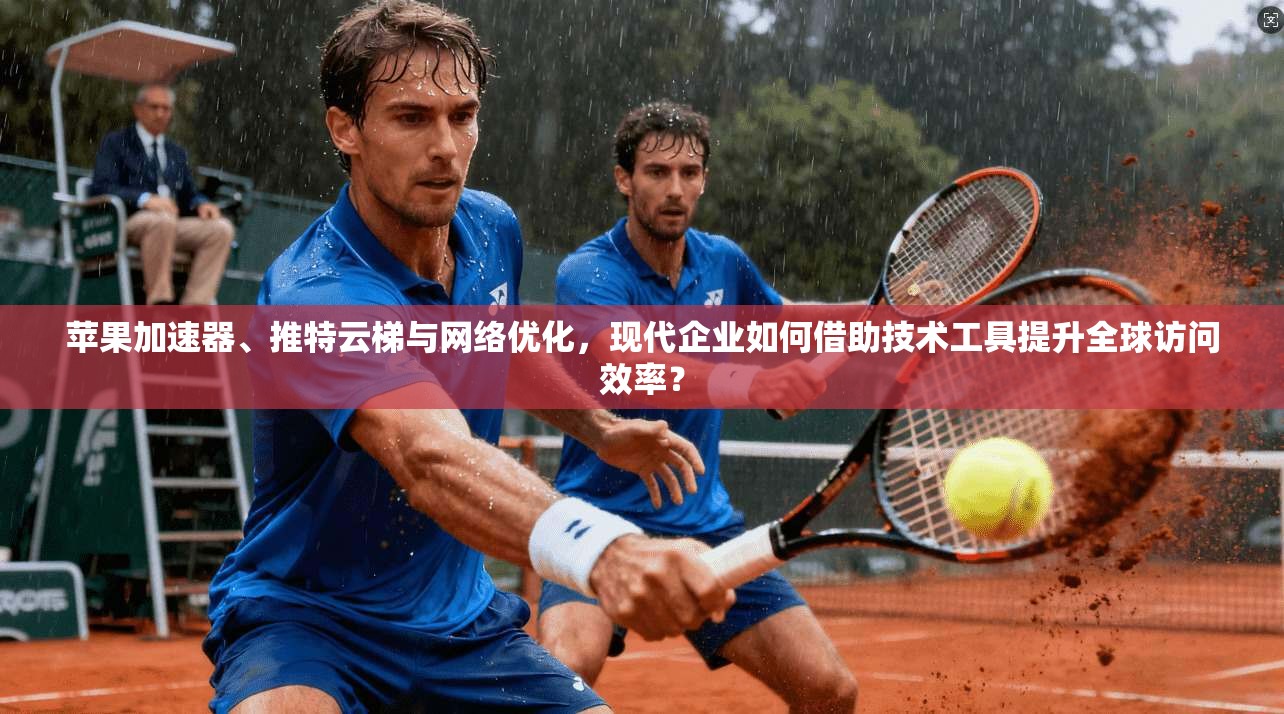 苹果加速器、推特云梯与网络优化，现代企业如何借助技术工具提升全球访问效率？