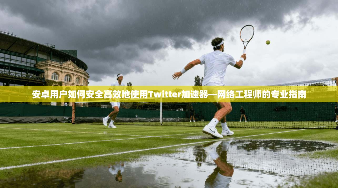 安卓用户如何安全高效地使用Twitter加速器—网络工程师的专业指南