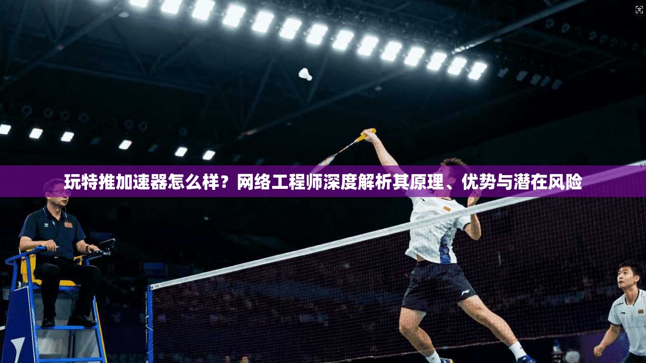 玩特推加速器怎么样？网络工程师深度解析其原理、优势与潜在风险