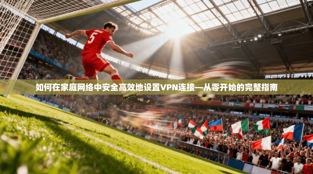 如何在家庭网络中安全高效地设置VPN连接—从零开始的完整指南