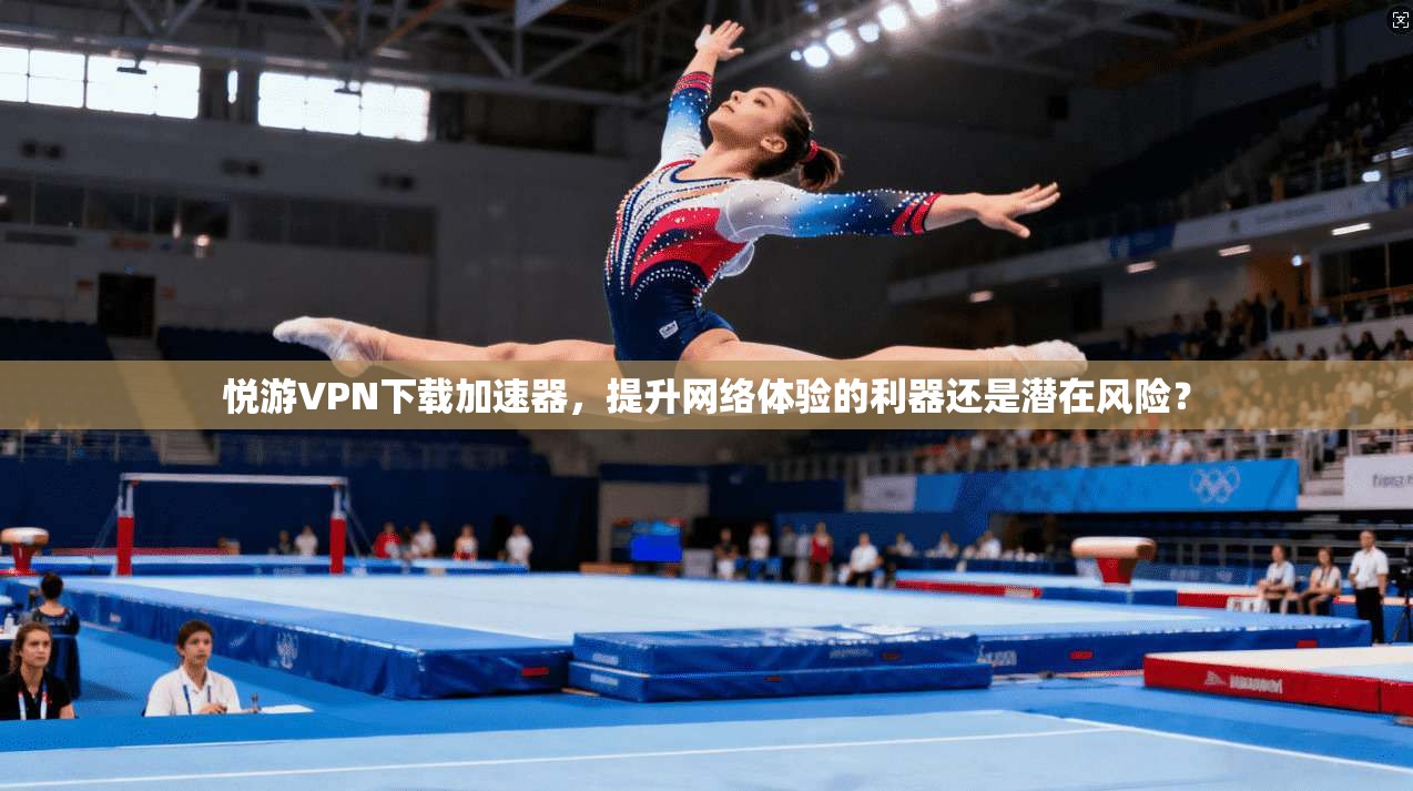 悦游VPN下载加速器，提升网络体验的利器还是潜在风险？