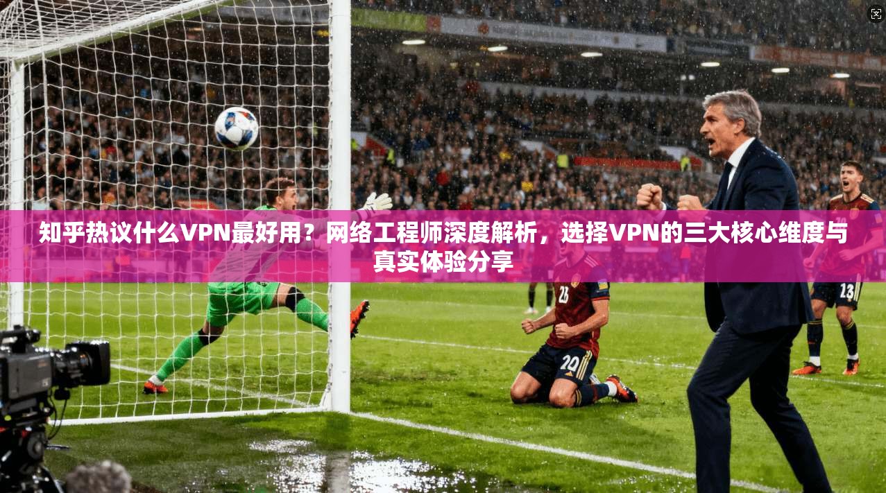 知乎热议什么VPN最好用？网络工程师深度解析，选择VPN的三大核心维度与真实体验分享