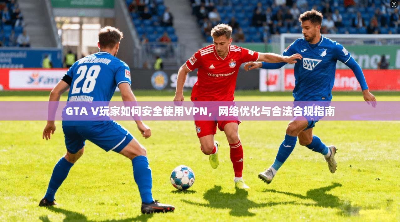 GTA V玩家如何安全使用VPN，网络优化与合法合规指南