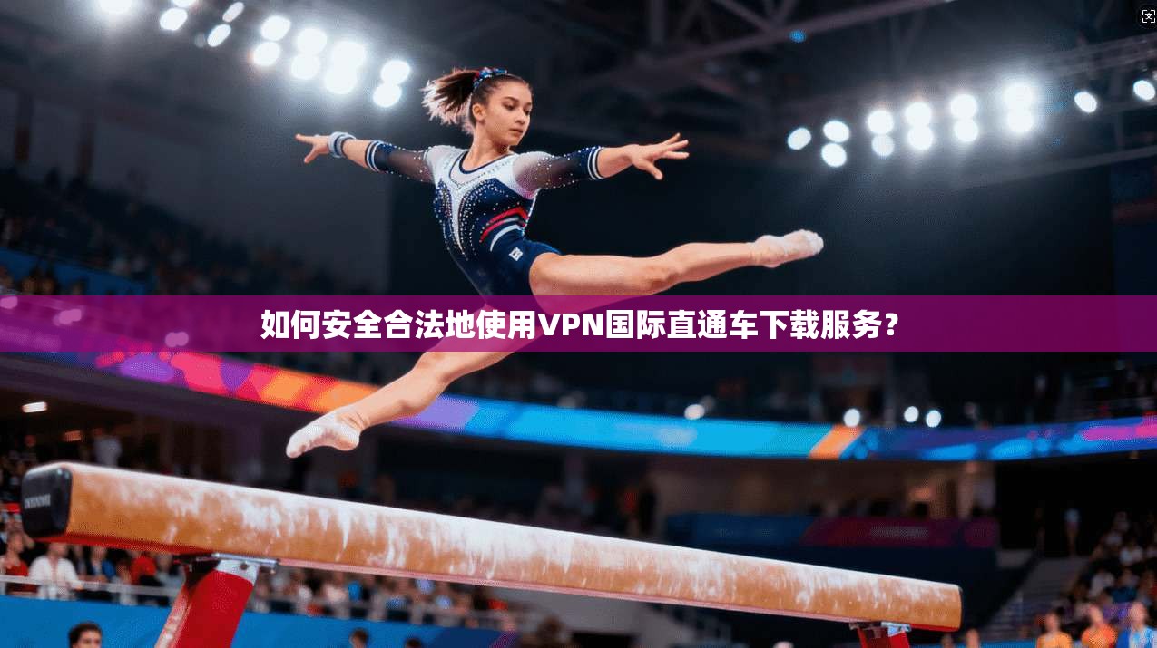 如何安全合法地使用VPN国际直通车下载服务？