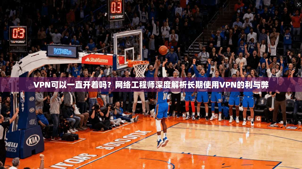 VPN可以一直开着吗？网络工程师深度解析长期使用VPN的利与弊