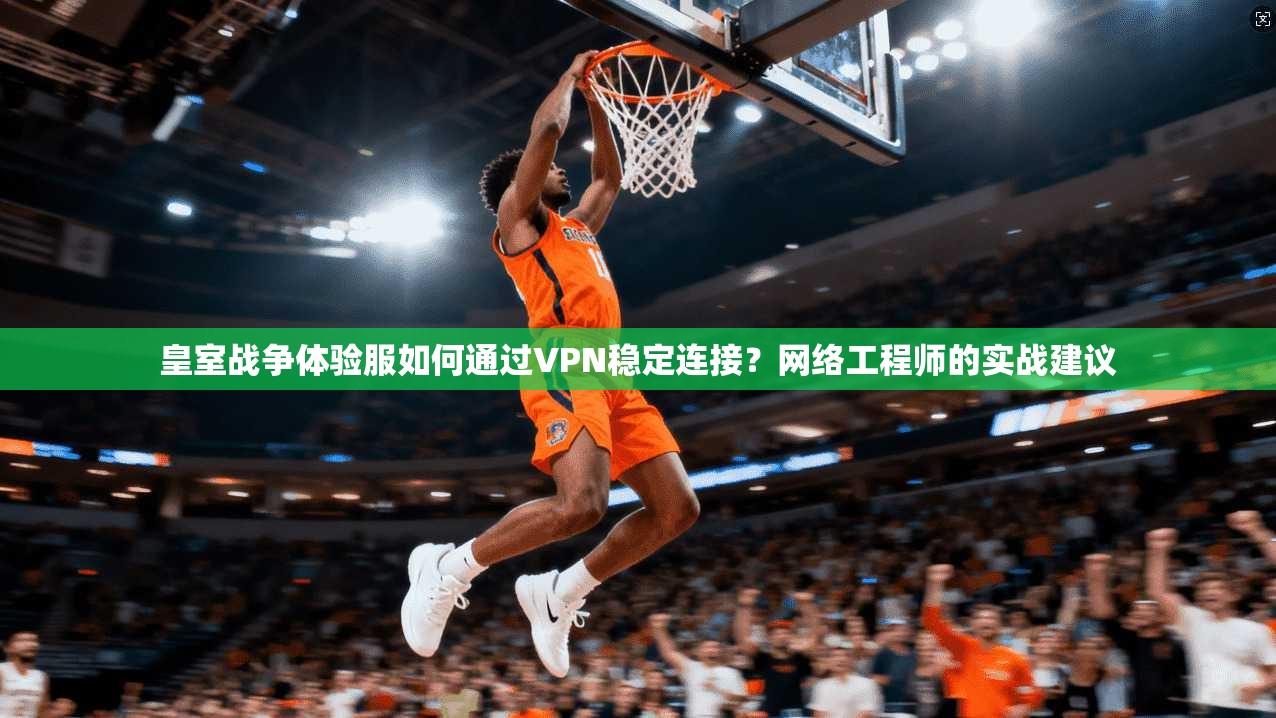 皇室战争体验服如何通过VPN稳定连接？网络工程师的实战建议