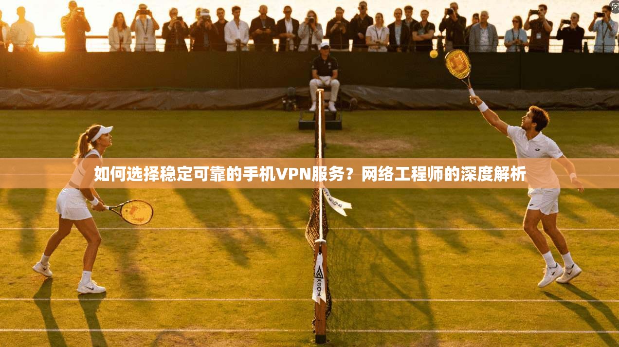 如何选择稳定可靠的手机VPN服务？网络工程师的深度解析