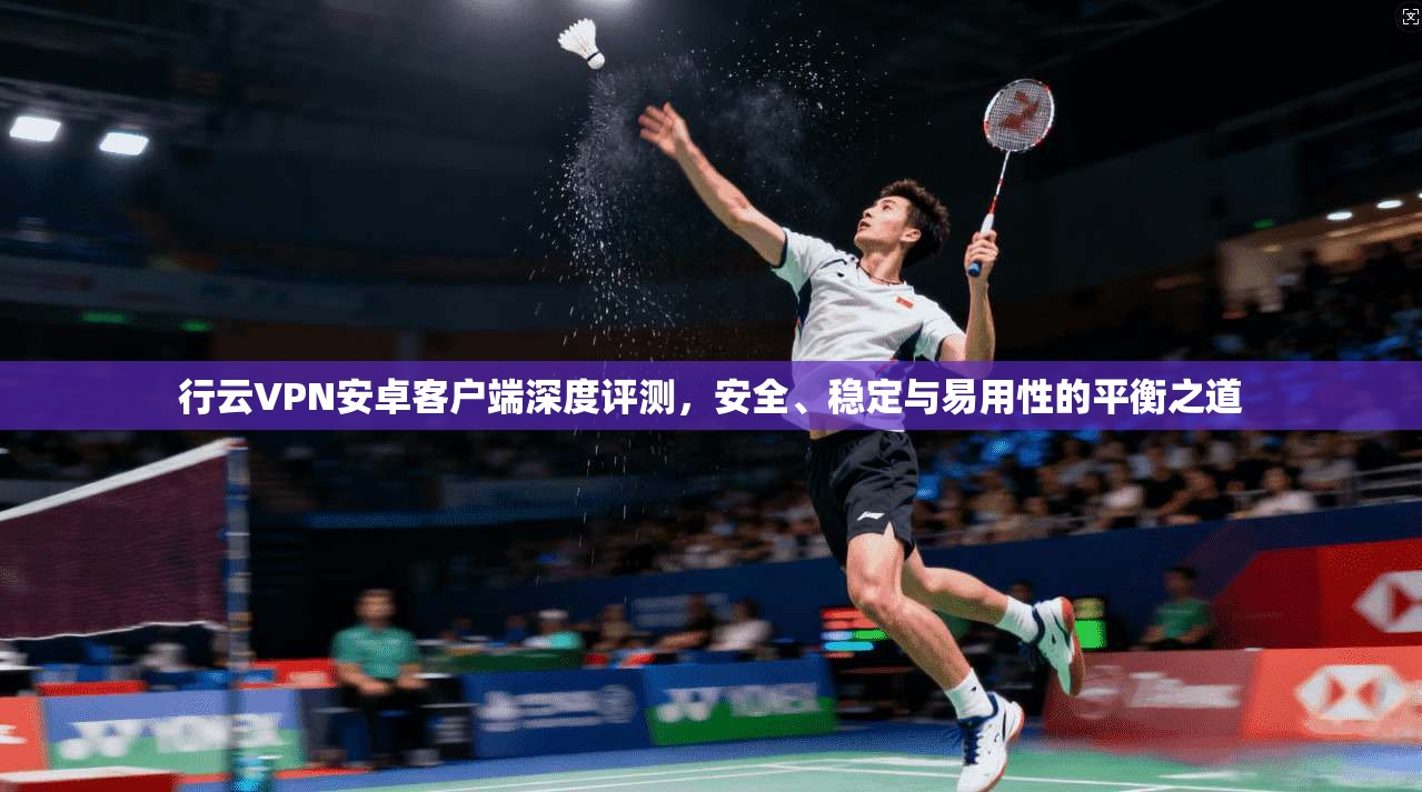 行云VPN安卓客户端深度评测，安全、稳定与易用性的平衡之道