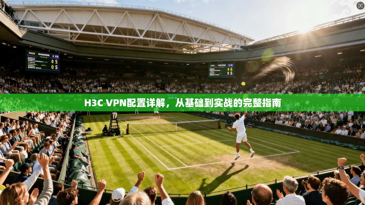 H3C VPN配置详解，从基础到实战的完整指南