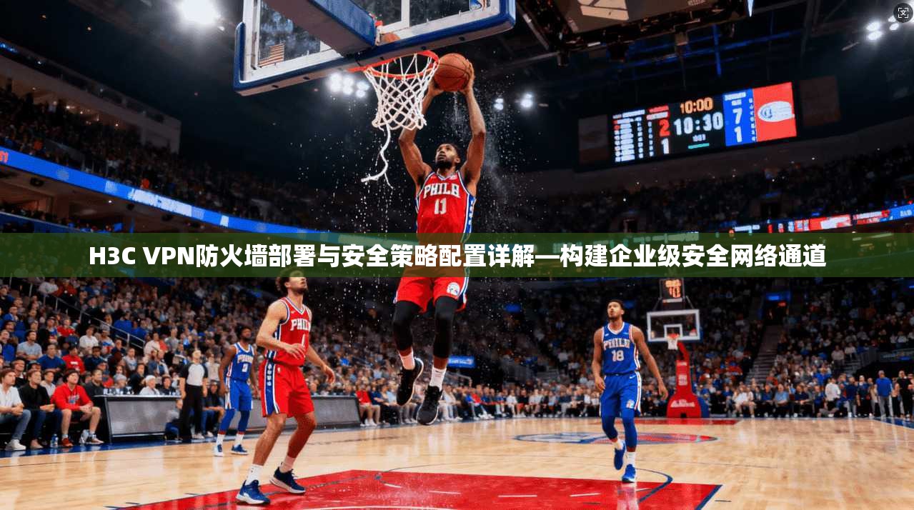 H3C VPN防火墙部署与安全策略配置详解—构建企业级安全网络通道