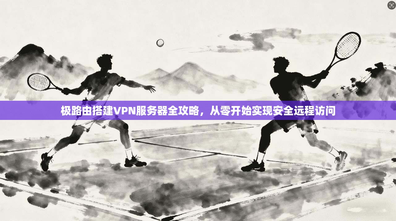 极路由搭建VPN服务器全攻略，从零开始实现安全远程访问